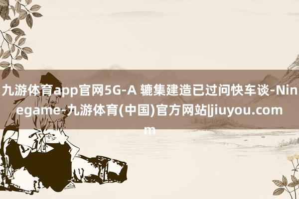 九游体育app官网5G-A 辘集建造已过问快车谈-Ninegame-九游体育(中国)官方网站|jiuyou.com