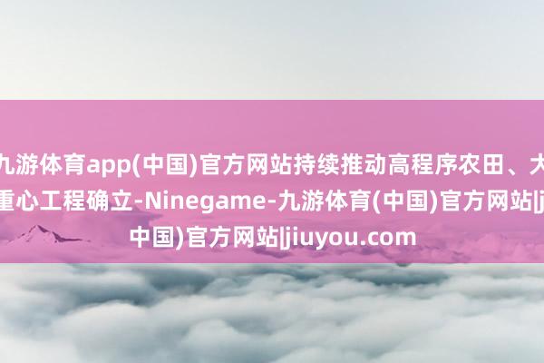 九游体育app(中国)官方网站持续推动高程序农田、大中型灌区等重心工程确立-Ninegame-九游体育(中国)官方网站|jiuyou.com