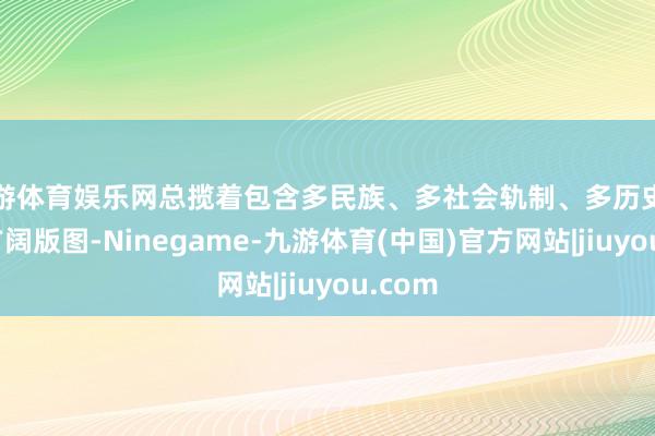 九游体育娱乐网总揽着包含多民族、多社会轨制、多历史传统的广阔版图-Ninegame-九游体育(中国)官方网站|jiuyou.com
