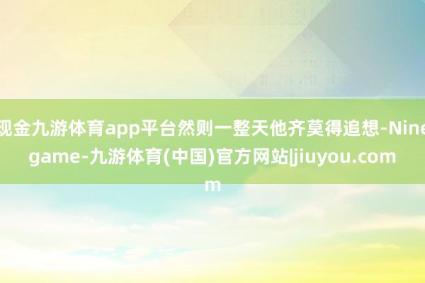 现金九游体育app平台然则一整天他齐莫得追想-Ninegame-九游体育(中国)官方网站|jiuyou.com