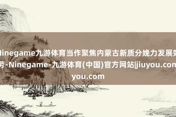 Ninegame九游体育当作聚焦内蒙古新质分娩力发展效劳-Ninegame-九游体育(中国)官方网站|jiuyou.com