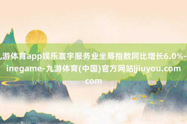 九游体育app娱乐寰宇服务业坐蓐指数同比增长6.0%-Ninegame-九游体育(中国)官方网站|jiuyou.com