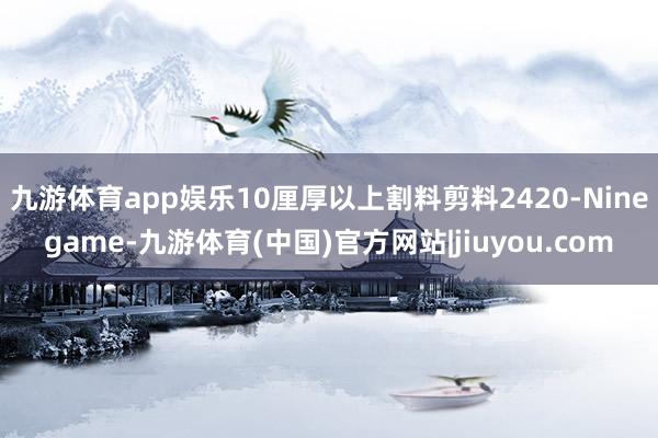 九游体育app娱乐10厘厚以上割料剪料2420-Ninegame-九游体育(中国)官方网站|jiuyou.com