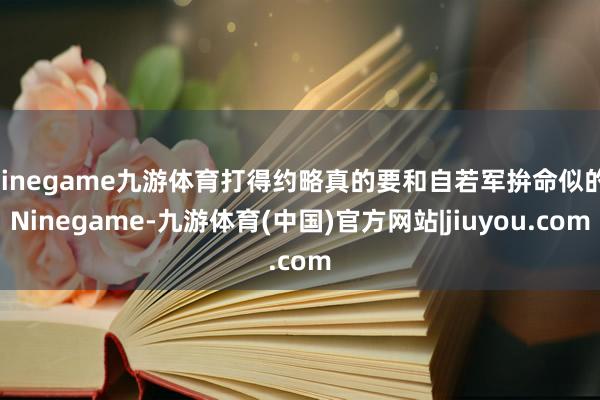 Ninegame九游体育打得约略真的要和自若军拚命似的-Ninegame-九游体育(中国)官方网站|jiuyou.com