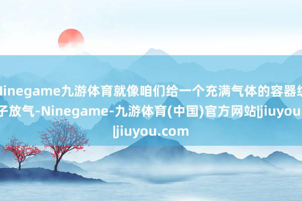 Ninegame九游体育就像咱们给一个充满气体的容器绽开盖子放气-Ninegame-九游体育(中国)官方网站|jiuyou.com