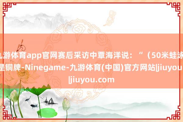 九游体育app官网赛后采访中覃海洋说：“（50米蛙泳）天然是铜牌-Ninegame-九游体育(中国)官方网站|jiuyou.com
