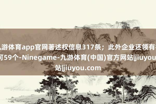 九游体育app官网著述权信息317条；此外企业还领有行政许可59个-Ninegame-九游体育(中国)官方网站|jiuyou.com