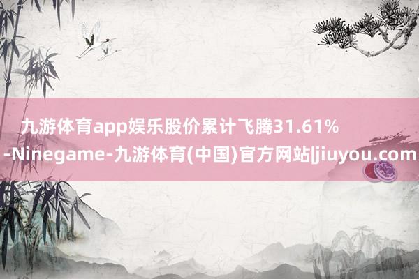 九游体育app娱乐股价累计飞腾31.61%            -Ninegame-九游体育(中国)官方网站|jiuyou.com