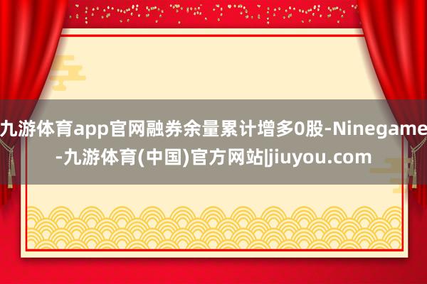 九游体育app官网融券余量累计增多0股-Ninegame-九游体育(中国)官方网站|jiuyou.com