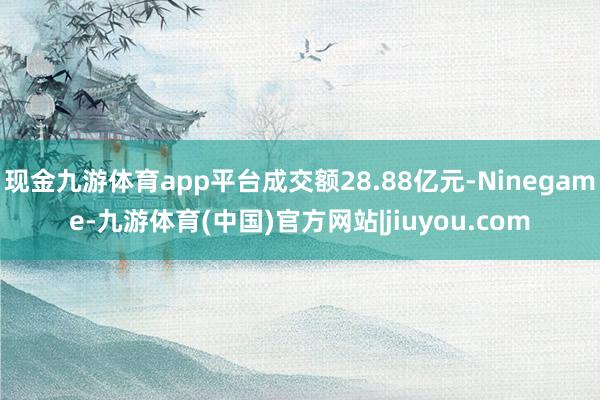 现金九游体育app平台成交额28.88亿元-Ninegame-九游体育(中国)官方网站|jiuyou.com