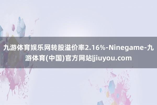 九游体育娱乐网转股溢价率2.16%-Ninegame-九游体育(中国)官方网站|jiuyou.com