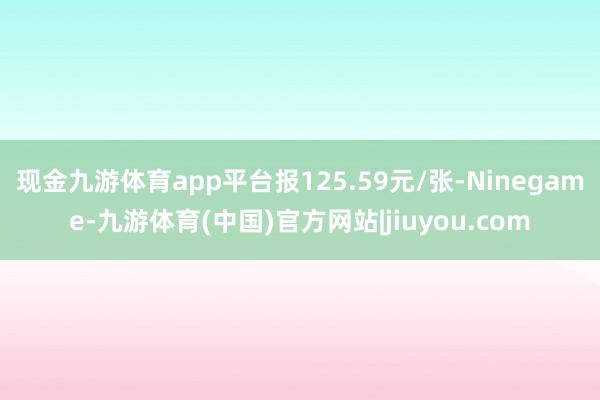现金九游体育app平台报125.59元/张-Ninegame-九游体育(中国)官方网站|jiuyou.com