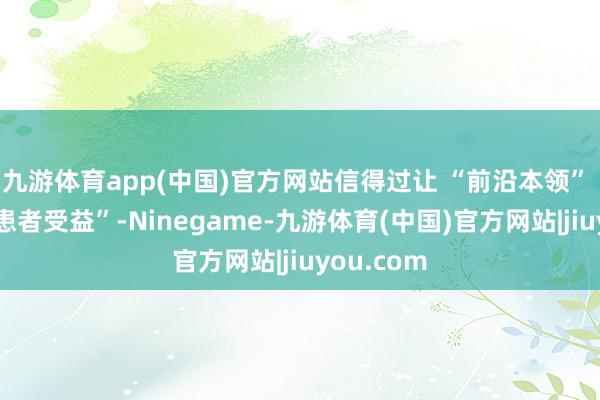 九游体育app(中国)官方网站信得过让 “前沿本领” 落地到“患者受益”-Ninegame-九游体育(中国)官方网站|jiuyou.com