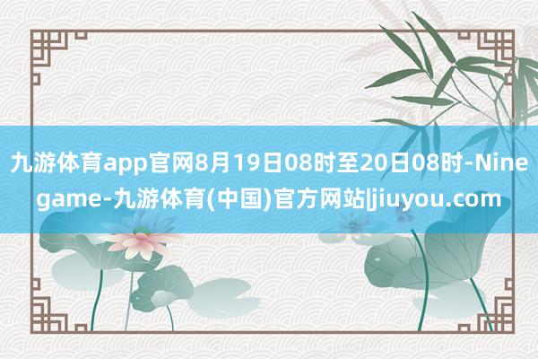 九游体育app官网8月19日08时至20日08时-Ninegame-九游体育(中国)官方网站|jiuyou.com