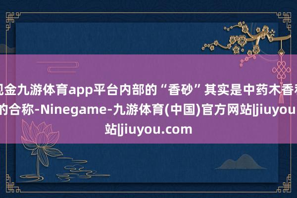 现金九游体育app平台内部的“香砂”其实是中药木香和砂仁的合称-Ninegame-九游体育(中国)官方网站|jiuyou.com