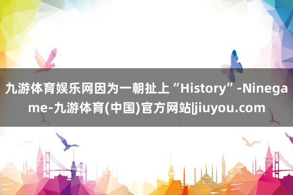 九游体育娱乐网因为一朝扯上“History”-Ninegame-九游体育(中国)官方网站|jiuyou.com