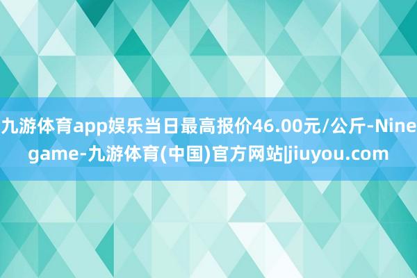 九游体育app娱乐当日最高报价46.00元/公斤-Ninegame-九游体育(中国)官方网站|jiuyou.com