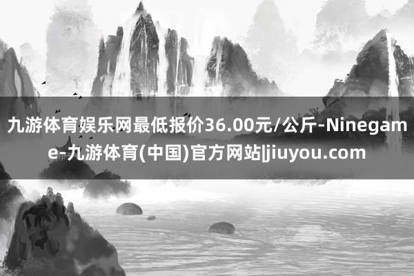 九游体育娱乐网最低报价36.00元/公斤-Ninegame-九游体育(中国)官方网站|jiuyou.com