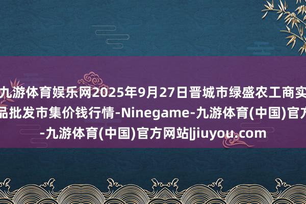 九游体育娱乐网2025年9月27日晋城市绿盛农工商实业有限公司农副居品批发市集价钱行情-Ninegame-九游体育(中国)官方网站|jiuyou.com