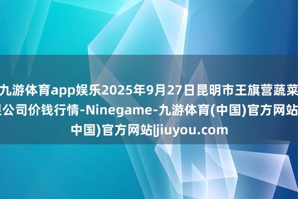 九游体育app娱乐2025年9月27日昆明市王旗营蔬菜批发市集有限公司价钱行情-Ninegame-九游体育(中国)官方网站|jiuyou.com