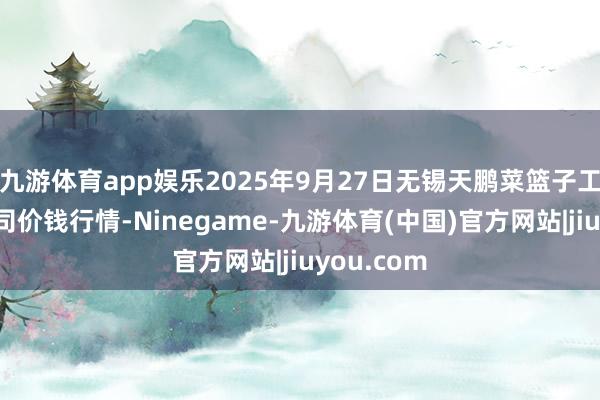 九游体育app娱乐2025年9月27日无锡天鹏菜篮子工程有限公司价钱行情-Ninegame-九游体育(中国)官方网站|jiuyou.com