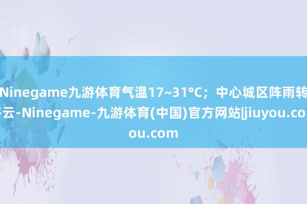 Ninegame九游体育气温17~31°C;中心城区阵雨转多云-Ninegame-九游体育(中国)官方网站|jiuyou.com