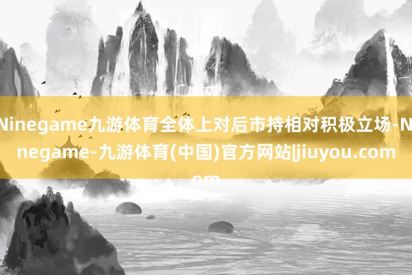 Ninegame九游体育全体上对后市持相对积极立场-Ninegame-九游体育(中国)官方网站|jiuyou.com