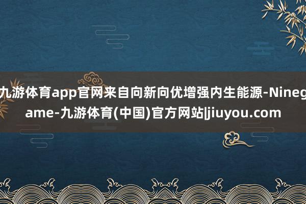 九游体育app官网来自向新向优增强内生能源-Ninegame-九游体育(中国)官方网站|jiuyou.com