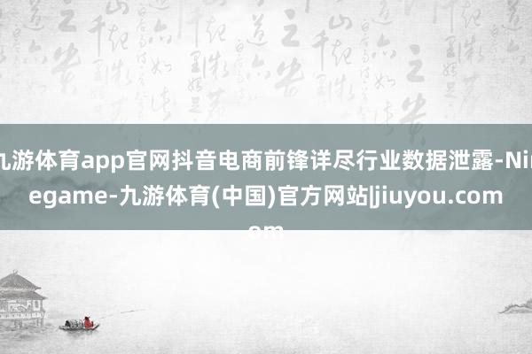 九游体育app官网抖音电商前锋详尽行业数据泄露-Ninegame-九游体育(中国)官方网站|jiuyou.com