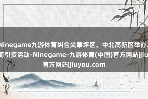 Ninegame九游体育纠合尖草坪区、中北高新区举办3场大型招商引资活动-Ninegame-九游体育(中国)官方网站|jiuyou.com