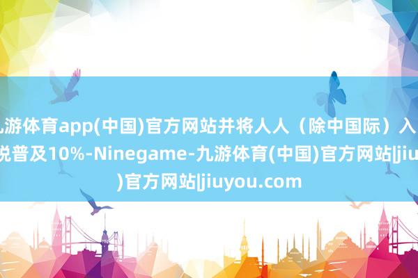 九游体育app(中国)官方网站并将人人(除中国际)入口商品的关税普及10%-Ninegame-九游体育(中国)官方网站|jiuyou.com