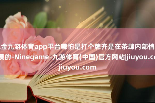 现金九游体育app平台哪怕是打个牌齐是在茶肆内部悄悄摸摸的-Ninegame-九游体育(中国)官方网站|jiuyou.com