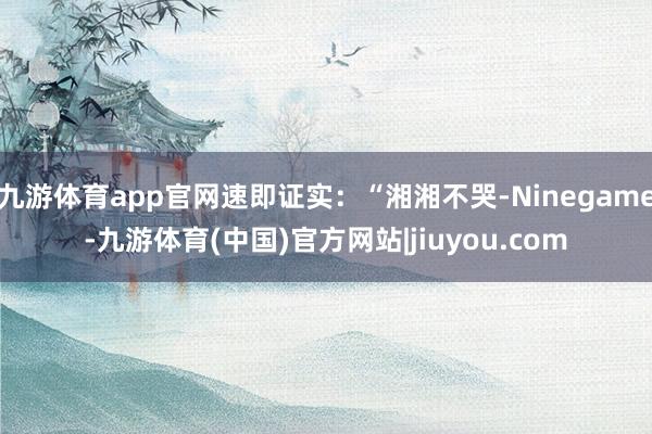 九游体育app官网速即证实：“湘湘不哭-Ninegame-九游体育(中国)官方网站|jiuyou.com