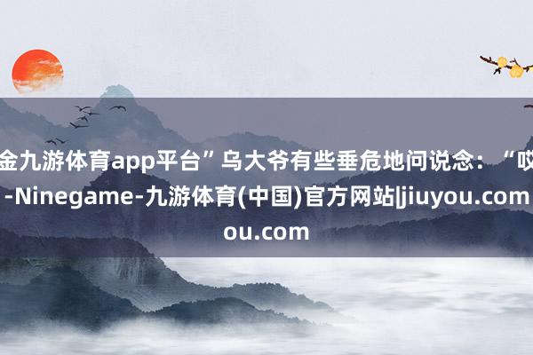 现金九游体育app平台”乌大爷有些垂危地问说念：“哎呀-Ninegame-九游体育(中国)官方网站|jiuyou.com