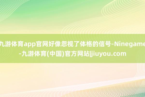 九游体育app官网好像忽视了体格的信号-Ninegame-九游体育(中国)官方网站|jiuyou.com