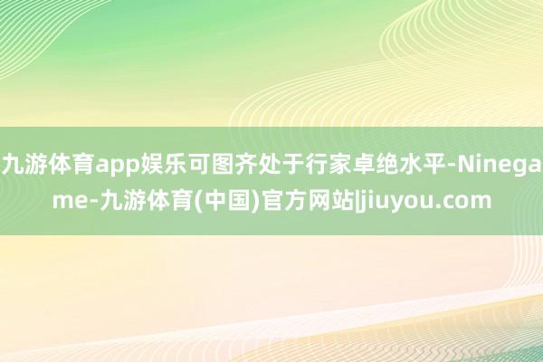 九游体育app娱乐可图齐处于行家卓绝水平-Ninegame-九游体育(中国)官方网站|jiuyou.com