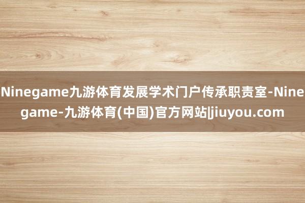 Ninegame九游体育发展学术门户传承职责室-Ninegame-九游体育(中国)官方网站|jiuyou.com