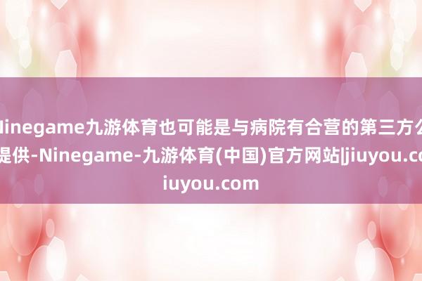 Ninegame九游体育也可能是与病院有合营的第三方公司提供-Ninegame-九游体育(中国)官方网站|jiuyou.com