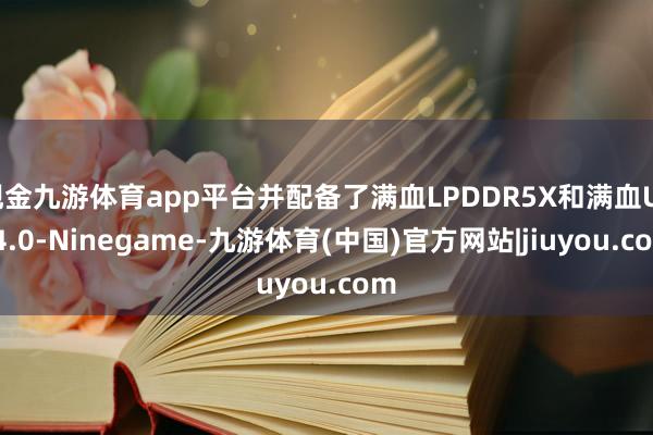 现金九游体育app平台并配备了满血LPDDR5X和满血UFS4.0-Ninegame-九游体育(中国)官方网站|jiuyou.com