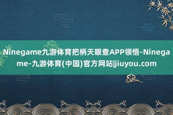 Ninegame九游体育把柄天眼查APP领悟-Ninegame-九游体育(中国)官方网站|jiuyou.com