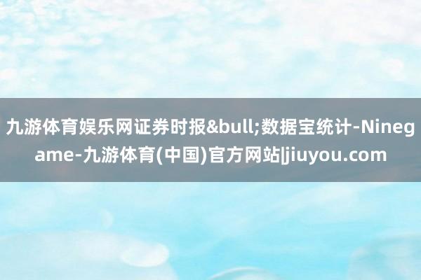 九游体育娱乐网证券时报&bull;数据宝统计-Ninegame-九游体育(中国)官方网站|jiuyou.com