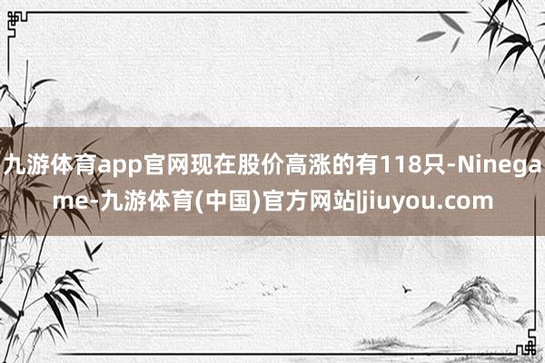 九游体育app官网现在股价高涨的有118只-Ninegame-九游体育(中国)官方网站|jiuyou.com