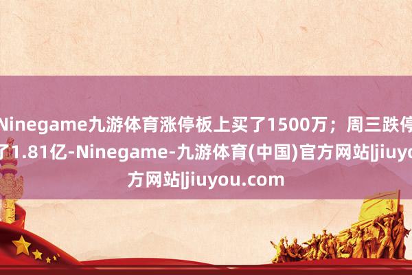 Ninegame九游体育涨停板上买了1500万；周三跌停板上出了1.81亿-Ninegame-九游体育(中国)官方网站|jiuyou.com