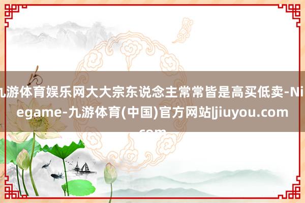 九游体育娱乐网大大宗东说念主常常皆是高买低卖-Ninegame-九游体育(中国)官方网站|jiuyou.com