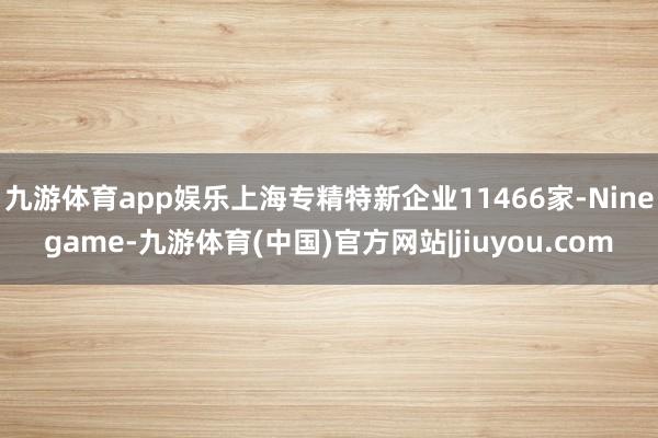 九游体育app娱乐上海专精特新企业11466家-Ninegame-九游体育(中国)官方网站|jiuyou.com