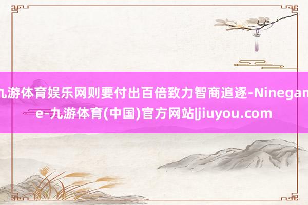 九游体育娱乐网则要付出百倍致力智商追逐-Ninegame-九游体育(中国)官方网站|jiuyou.com