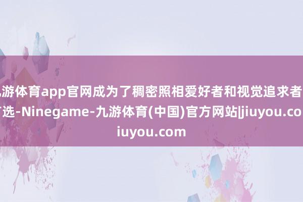 九游体育app官网成为了稠密照相爱好者和视觉追求者的首选-Ninegame-九游体育(中国)官方网站|jiuyou.com