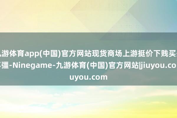 九游体育app(中国)官方网站现货商场上游挺价下贱买兴不彊-Ninegame-九游体育(中国)官方网站|jiuyou.com