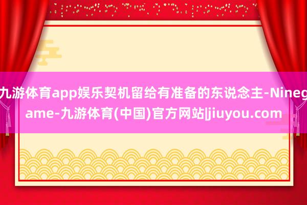 九游体育app娱乐契机留给有准备的东说念主-Ninegame-九游体育(中国)官方网站|jiuyou.com