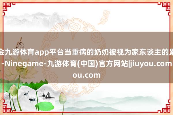 现金九游体育app平台当重病的奶奶被视为家东谈主的累赘-Ninegame-九游体育(中国)官方网站|jiuyou.com